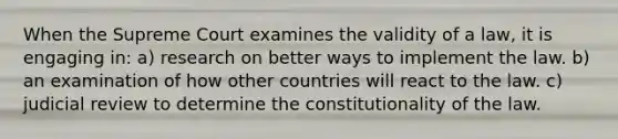 When the Supreme Court examines the validity of a law, it is engaging in: a) research on better ways to implement the law. b) an examination of how other countries will react to the law. c) judicial review to determine the constitutionality of the law.