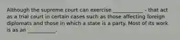 Although the supreme court can exercise ____________ - that act as a trial court in certain cases such as those affecting foreign diplomats and those in which a state is a party. Most of its work is as an ___________.