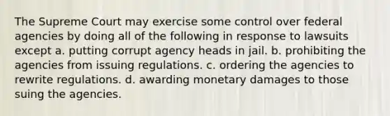 The Supreme Court may exercise some control over federal agencies by doing all of the following in response to lawsuits except a. putting corrupt agency heads in jail. b. prohibiting the agencies from issuing regulations. c. ordering the agencies to rewrite regulations. d. awarding monetary damages to those suing the agencies.