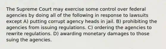 The Supreme Court may exercise some control over federal agencies by doing all of the following in response to lawsuits except A) putting corrupt agency heads in jail. B) prohibiting the agencies from issuing regulations. C) ordering the agencies to rewrite regulations. D) awarding monetary damages to those suing the agencies.