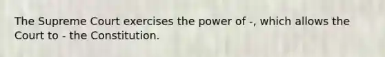 The Supreme Court exercises the power of -, which allows the Court to - the Constitution.