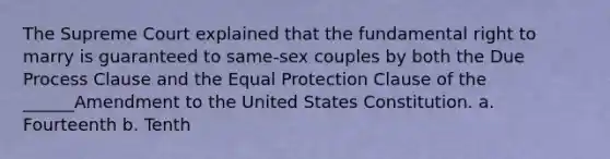 The Supreme Court explained that the fundamental right to marry is guaranteed to same-sex couples by both the Due Process Clause and the Equal Protection Clause of the ______Amendment to the United States Constitution. a. Fourteenth b. Tenth