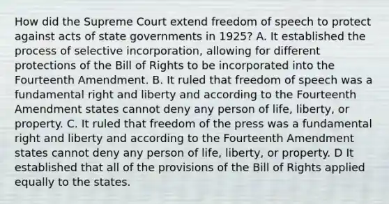 How did the Supreme Court extend freedom of speech to protect against acts of state governments in 1925? A. It established the process of selective incorporation, allowing for different protections of the Bill of Rights to be incorporated into the Fourteenth Amendment. B. It ruled that freedom of speech was a fundamental right and liberty and according to the Fourteenth Amendment states cannot deny any person of life, liberty, or property. C. It ruled that freedom of the press was a fundamental right and liberty and according to the Fourteenth Amendment states cannot deny any person of life, liberty, or property. D It established that all of the provisions of the Bill of Rights applied equally to the states.