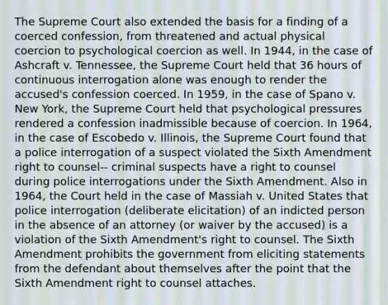 The Supreme Court also extended the basis for a finding of a coerced confession, from threatened and actual physical coercion to psychological coercion as well. In 1944, in the case of Ashcraft v. Tennessee, the Supreme Court held that 36 hours of continuous interrogation alone was enough to render the accused's confession coerced. In 1959, in the case of Spano v. New York, the Supreme Court held that psychological pressures rendered a confession inadmissible because of coercion. In 1964, in the case of Escobedo v. Illinois, the Supreme Court found that a police interrogation of a suspect violated the Sixth Amendment right to counsel-- criminal suspects have a right to counsel during police interrogations under the Sixth Amendment. Also in 1964, the Court held in the case of Massiah v. United States that police interrogation (deliberate elicitation) of an indicted person in the absence of an attorney (or waiver by the accused) is a violation of the Sixth Amendment's right to counsel. The Sixth Amendment prohibits the government from eliciting statements from the defendant about themselves after the point that the Sixth Amendment right to counsel attaches.