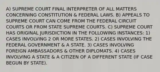 A) SUPREME COURT FINAL INTERPRETER OF ALL MATTERS CONCERNING CONSTITUTION & FEDERAL LAWS. B) APPEALS TO SUPREME COURT CAN COME FROM THE FEDERAL CIRCUIT COURTS OR FROM STATE SUPREME COURTS. C) SUPREME COURT HAS ORIGINAL JURISDICTION IN THE FOLLOWING INSTANCES: 1) CASES INVOLVING 2 OR MORE STATES. 2) CASES INVOLVING THE FEDERAL GOVERNMENT & A STATE. 3) CASES INVOLVING FOREIGN AMBASSADORS & OTHER DIPLOMATS. 4) CASES INVOLVING A STATE & A CITIZEN OF A DIFFERENT STATE (IF CASE BEGUN BY STATE).