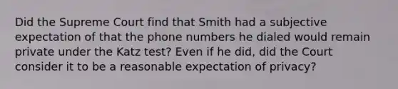 Did the Supreme Court find that Smith had a subjective expectation of that the phone numbers he dialed would remain private under the Katz test? Even if he did, did the Court consider it to be a reasonable expectation of privacy?