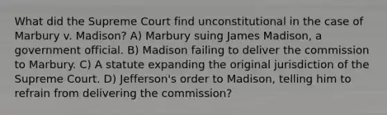 What did the Supreme Court find unconstitutional in the case of Marbury v. Madison? A) Marbury suing James Madison, a government official. B) Madison failing to deliver the commission to Marbury. C) A statute expanding the original jurisdiction of the Supreme Court. D) Jefferson's order to Madison, telling him to refrain from delivering the commission?