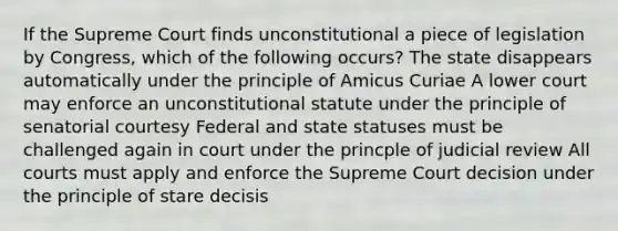 If the Supreme Court finds unconstitutional a piece of legislation by Congress, which of the following occurs? The state disappears automatically under the principle of Amicus Curiae A lower court may enforce an unconstitutional statute under the principle of senatorial courtesy Federal and state statuses must be challenged again in court under the princple of judicial review All courts must apply and enforce the Supreme Court decision under the principle of stare decisis