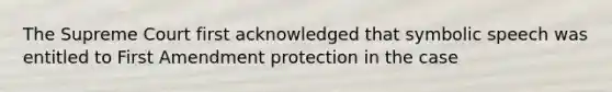 The Supreme Court first acknowledged that symbolic speech was entitled to First Amendment protection in the case