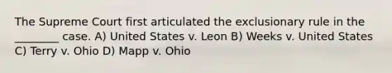 The Supreme Court first articulated the exclusionary rule in the ________ case. A) United States v. Leon B) Weeks v. United States C) Terry v. Ohio D) Mapp v. Ohio