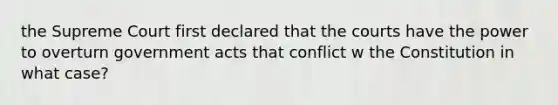 the Supreme Court first declared that the courts have the power to overturn government acts that conflict w the Constitution in what case?