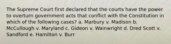 The Supreme Court first declared that the courts have the power to overturn government acts that conflict with the Constitution in which of the following cases? a. Marbury v. Madison b. McCullough v. Maryland c. Gideon v. Wainwright d. Dred Scott v. Sandford e. Hamilton v. Burr