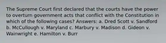 The Supreme Court first declared that the courts have the power to overturn government acts that conflict with the Constitution in which of the following cases? Answers: a. Dred Scott v. Sandford b. McCullough v. Maryland c. Marbury v. Madison d. Gideon v. Wainwright e. Hamilton v. Burr