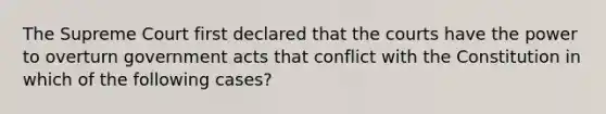 The Supreme Court first declared that the courts have the power to overturn government acts that conflict with the Constitution in which of the following cases?