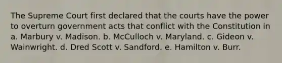 The Supreme Court first declared that the courts have the power to overturn government acts that conflict with the Constitution in a. Marbury v. Madison. b. McCulloch v. Maryland. c. Gideon v. Wainwright. d. Dred Scott v. Sandford. e. Hamilton v. Burr.