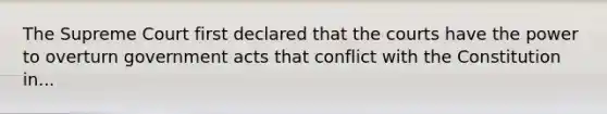 The Supreme Court first declared that the courts have the power to overturn government acts that conflict with the Constitution in...