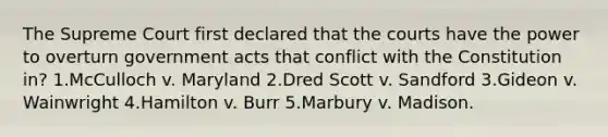 The Supreme Court first declared that the courts have the power to overturn government acts that conflict with the Constitution in? 1.McCulloch v. Maryland 2.Dred Scott v. Sandford 3.Gideon v. Wainwright 4.Hamilton v. Burr 5.Marbury v. Madison.