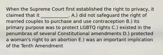 When the Supreme Court first established the right to privacy, it claimed that it ____________. A.) did not safeguard the right of married couples to purchase and use contraception B.) its primary purpose was to protect LGBTQ rights C.) existed in the penumbras of several Constitutional amendments D.) protected a woman's right to an abortion E.) was an important implication of the Tenth Amendment