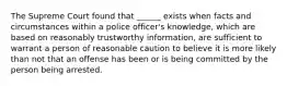 The Supreme Court found that ______ exists when facts and circumstances within a police officer's knowledge, which are based on reasonably trustworthy information, are sufficient to warrant a person of reasonable caution to believe it is more likely than not that an offense has been or is being committed by the person being arrested.