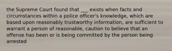 the Supreme Court found that ___ exists when facts and circumstances within a police officer's knowledge, which are based upon reasonably trustworthy information, are sufficient to warrant a person of reasonable, caution to believe that an offense has been or is being committed by the person being arrested