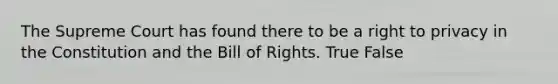 The Supreme Court has found there to be a right to privacy in the Constitution and the Bill of Rights. True False