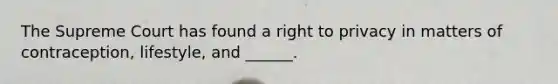 The Supreme Court has found a right to privacy in matters of contraception, lifestyle, and ______.