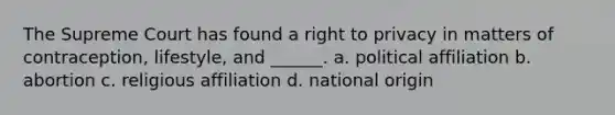 The Supreme Court has found a right to privacy in matters of contraception, lifestyle, and ______. a. political affiliation b. abortion c. religious affiliation d. national origin