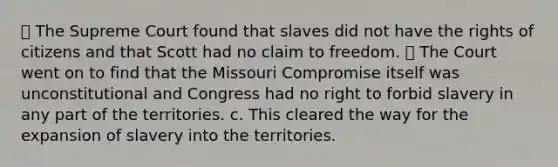 ⦁ The Supreme Court found that slaves did not have the rights of citizens and that Scott had no claim to freedom. ⦁ The Court went on to find that the Missouri Compromise itself was unconstitutional and Congress had no right to forbid slavery in any part of the territories. c. This cleared the way for the expansion of slavery into the territories.