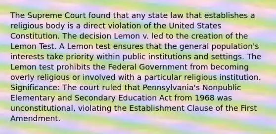 The Supreme Court found that any state law that establishes a religious body is a direct violation of the United States Constitution. The decision Lemon v. led to the creation of the Lemon Test. A Lemon test ensures that the general population's interests take priority within public institutions and settings. The Lemon test prohibits the Federal Government from becoming overly religious or involved with a particular religious institution. Significance: The court ruled that Pennsylvania's Nonpublic Elementary and Secondary Education Act from 1968 was unconstitutional, violating the Establishment Clause of the First Amendment.