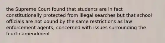 the Supreme Court found that students are in fact constitutionally protected from illegal searches but that school officials are not bound by the same restrictions as law enforcement agents; concerned with issues surrounding the fourth amendment