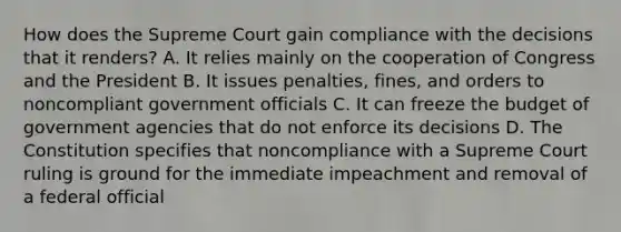 How does the Supreme Court gain compliance with the decisions that it renders? A. It relies mainly on the cooperation of Congress and the President B. It issues penalties, fines, and orders to noncompliant government officials C. It can freeze the budget of government agencies that do not enforce its decisions D. The Constitution specifies that noncompliance with a Supreme Court ruling is ground for the immediate impeachment and removal of a federal official