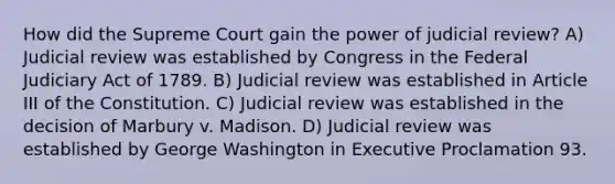 How did the Supreme Court gain the power of judicial review? A) Judicial review was established by Congress in the Federal Judiciary Act of 1789. B) Judicial review was established in Article III of the Constitution. C) Judicial review was established in the decision of Marbury v. Madison. D) Judicial review was established by George Washington in Executive Proclamation 93.