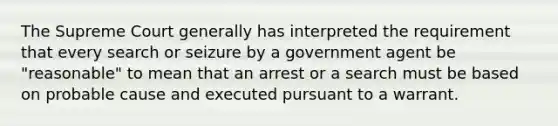 The Supreme Court generally has interpreted the requirement that every search or seizure by a government agent be "reasonable" to mean that an arrest or a search must be based on probable cause and executed pursuant to a warrant.