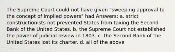 The Supreme Court could not have given "sweeping approval to the concept of implied powers" had Answers: a. strict constructionists not prevented States from taxing the Second Bank of the United States. b. the Supreme Court not established the power of judicial review in 1803. c. the Second Bank of the United States lost its charter. d. all of the above