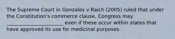 The Supreme Court in Gonzales v Raich (2005) ruled that under the Constitution's commerce clause, Congress may _______________________ even if these occur within states that have approved its use for medicinal purposes.