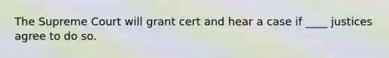 The Supreme Court will grant cert and hear a case if ____ justices agree to do so.