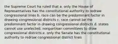 the Supreme Court ha ruled that a. only the House of Representatives has the constitutional authority to redraw congressional lines b. race can be the predominant factor in drawing congressional districts c. race cannot be the predominant factor in drawing congressional districts d. states cannot use unelected, nonpartisan committees to draw congressional districts e. only the Senate has the constitutional authority to redraw congressional district lines