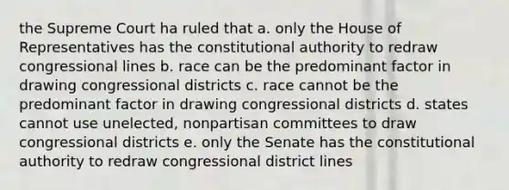 the Supreme Court ha ruled that a. only the House of Representatives has the constitutional authority to redraw congressional lines b. race can be the predominant factor in drawing congressional districts c. race cannot be the predominant factor in drawing congressional districts d. states cannot use unelected, nonpartisan committees to draw congressional districts e. only the Senate has the constitutional authority to redraw congressional district lines