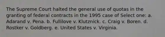 The Supreme Court halted the general use of quotas in the granting of federal contracts in the 1995 case of Select one: a. Adarand v. Pena. b. Fullilove v. Klutznick. c. Craig v. Boren. d. Rostker v. Goldberg. e. United States v. Virginia.