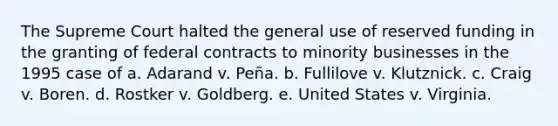 The Supreme Court halted the general use of reserved funding in the granting of federal contracts to minority businesses in the 1995 case of a. Adarand v. Peña. b. Fullilove v. Klutznick. c. Craig v. Boren. d. Rostker v. Goldberg. e. United States v. Virginia.