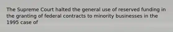 The Supreme Court halted the general use of reserved funding in the granting of federal contracts to minority businesses in the 1995 case of