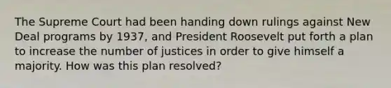 The Supreme Court had been handing down rulings against New Deal programs by 1937, and President Roosevelt put forth a plan to increase the number of justices in order to give himself a majority. How was this plan resolved?