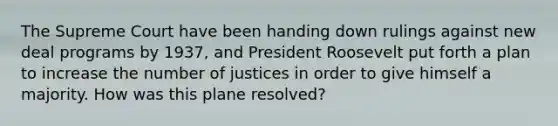 The Supreme Court have been handing down rulings against new deal programs by 1937, and President Roosevelt put forth a plan to increase the number of justices in order to give himself a majority. How was this plane resolved?