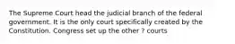 The Supreme Court head the judicial branch of the federal government. It is the only court specifically created by the Constitution. Congress set up the other ? courts