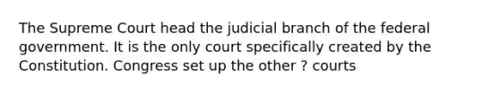 The Supreme Court head the judicial branch of the federal government. It is the only court specifically created by the Constitution. Congress set up the other ? courts