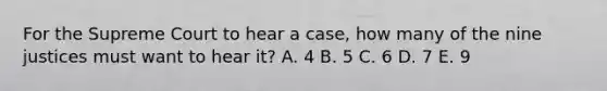 For the Supreme Court to hear a case, how many of the nine justices must want to hear it? A. 4 B. 5 C. 6 D. 7 E. 9