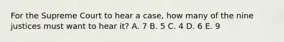 For the Supreme Court to hear a case, how many of the nine justices must want to hear it? A. 7 B. 5 C. 4 D. 6 E. 9