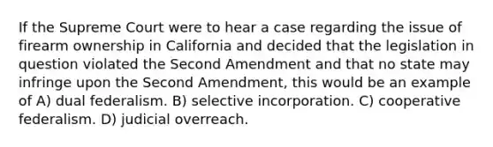 If the Supreme Court were to hear a case regarding the issue of firearm ownership in California and decided that the legislation in question violated the Second Amendment and that no state may infringe upon the Second Amendment, this would be an example of A) dual federalism. B) selective incorporation. C) cooperative federalism. D) judicial overreach.