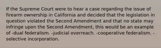 If the Supreme Court were to hear a case regarding the issue of firearm ownership in California and decided that the legislation in question violated the Second Amendment and that no state may infringe upon the Second Amendment, this would be an example of -dual federalism. -judicial overreach. -cooperative federalism. -selective incorporation.