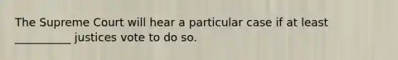 The Supreme Court will hear a particular case if at least __________ justices vote to do so.
